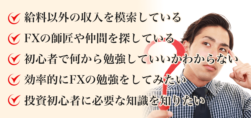 給料以外の収入を模索している FXの師匠や仲間を探している 初心者で何から勉強していいかわからない 効率的にFXの勉強をしてみたい 投資初心者に必要な知識を知りたい=