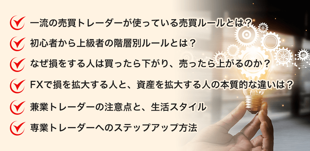 一流の売買トレーダーが使っている売買ルールとは？ 初心者から上級者の階層別ルールとは？ なぜ損をする人は買ったら下がり、売ったら上がるのか？ FXで損を拡大する人と、資産を拡大する人の本質的な違いは？ 専業トレーダーの注意点と生活スタイル 専業トレーダーへのステップアップ方法=