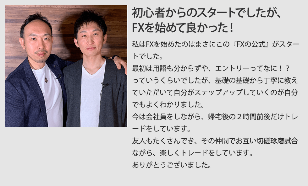 3ヶ月で会社員の給料と同じくらいFXで稼げるように！私はFXを始めたのはまさにこの『FXの公式』がスタートでした。最初は用語も分からず、エントリーってなに！？　っていうくらいでしたが、基礎の基礎から丁寧に教えていただいて自分がステップアップしていくのが自分でもよく分かりました。今は会社員をしながら、帰宅後の1時間前後だけトレードをしています。１日だいたい５０００〜１００００円、多いときで、２〜３万円の利益を出すこともあり、会社員の収入とほぼ同じくらいなので、本当にFXを始めてよかったと思います。友人もたくさんでき、その仲間でお互いに切磋琢磨しあいながら、楽しくトレードをしています。ありがとうございました。=