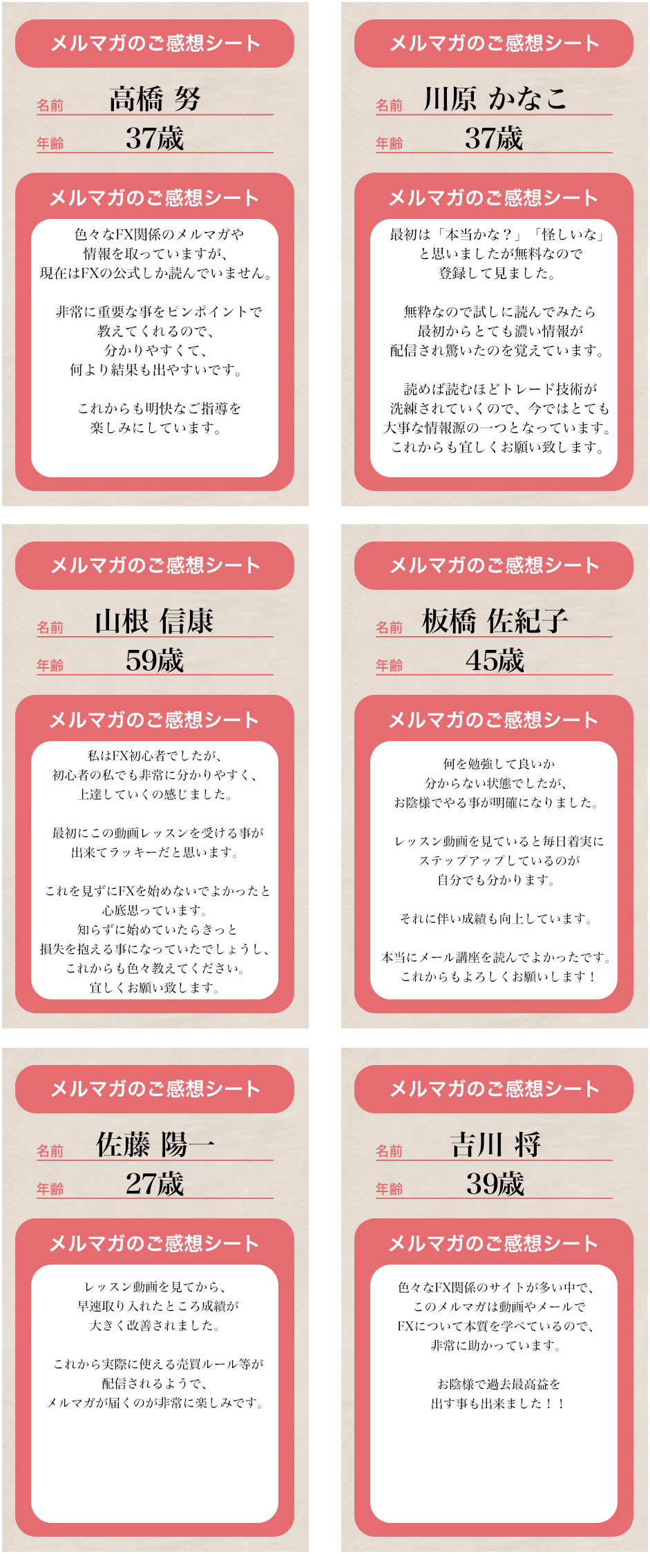 メルマガのご感想シート名前 高橋 努 年齢37歳 メルマガのご感想シート 色々なFX関係のメルマガや情報を取っていますが、現在FXの公式しか読んでいません。非常に重要な事をピンポイントで教えてくれるので、分かりやすくて、何よりも結果も出やすいです。これからも明快なご指導を楽しみにしています。　メルマガのご感想シート名前 川原 かなこ 年齢 37歳 メルマガのご感想シート 最初は「本当かな？」「怪しいな」と思いましたが無料なので登録して見ました。無料なので試しに読んでみたら最初からとても濃い情報が配信され驚いたのを覚えています。読めば読むほどトレード技術が洗練されていくので、今ではとても大事な情報源の一つとなっています。これからも宜しくお願い致します。メルマガのご感想シート名前 山根 信康 年齢 59歳 メルマガのご感想シート 私はFX初心者でしたが、初心者の私でも非常に分かりやすく、上達していくのを感じました。最初にこの動画レッスンを受ける事が出来てラッキーだと思います。これを水にFXを始めないでよかったと心底思っています。知らずに始めていたらきっと損失を抱える事になっていたでしょうし、これからも色々教えてください。宜しくお願い致します。メルマガのご感想シート名前 板橋 左紀子 年齢 45歳 メルマガのご感想シート 何を勉強して良いか分からない状態でしたが、お陰様でやる事が明確になりました。レッスン動画を見ていると毎日着実にステップアップしているのが自分でも分かります。それに伴い成績も向上しています。本当にメール講座を読んでよかったです。これからもよろしくお願い致します！ メルマガのご感想シート名前 佐藤 陽一 年齢 27歳 メルマガのご感想シート レッスン動画を見てから、早速取り入れたところ成績が大きく改善されました。これから実際に使える売買ルール等が配信されるようで、メルマガが届くのが非常に楽しみです。 メルマガのご感想シート名前 吉川 将 年齢 39歳 メルマガのご感想シート  色々なFX関係のサイトが多い中で、このメルマガは動画やメールでFXについて本質を学べているので、非常に助かっています。お陰様で過去最高益を出す事も出来ました！！=