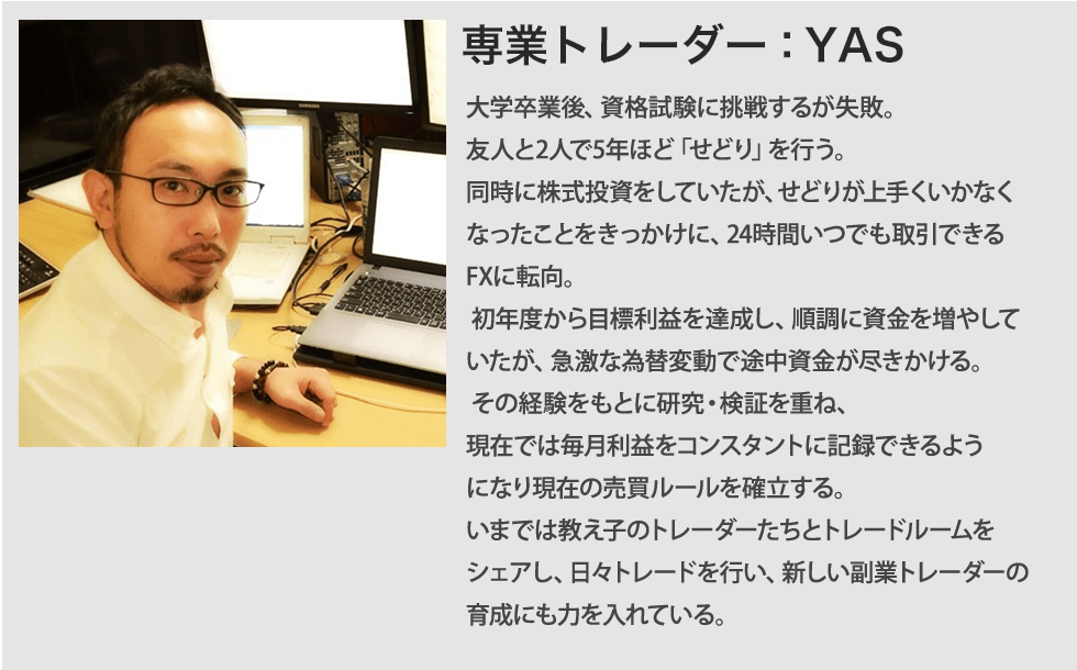 専業トレーダー：YAS 大学卒業後、資格試験に挑戦するが失敗。友人と2人で5年ほど「せどり」を行う。同時に株式投資をしていたが、せどりが上手くいかなくなったことをきっかけに、24時間いつでも取引できるFXに転向。初年度から1800万円の利益を達成し、順調に資金を増やしていたが、急激な為替変動で途中資金が尽きかける。その経験をもとに研究・検証を重ね、現在では月収1000万超えをコンスタントに記録できるようになり現在の売買ルールを確立する。今では教え子のトレーダーたちとトレードルームをシェアし、日々トレードを行い、新しい副業トレーダーの育成にも力を入れている。=